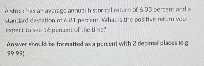 A stock has an average annual historical return of 6.03 percent and a
standard deviation of 6.81 percent. What is the positive return you
expect to see 16 percent of the time?
Answer should be formatted as a percent with 2 decimal places (e.g.
99.99).