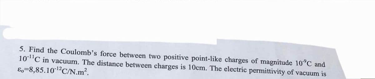 5. Find the Coulomb's force between two positive point-like charges of magnitude 10°C and
10-¹¹C in vacuum. The distance between charges is 10cm. The electric permittivity of vacuum is
&o=8,85.10-¹2C/N.m².