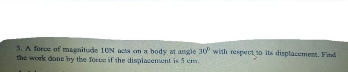 3. A force of magnitude 10N acts on a body at angle 30° with respect to its displacement. Find
the work done by the force if the displacement is 5 cm.