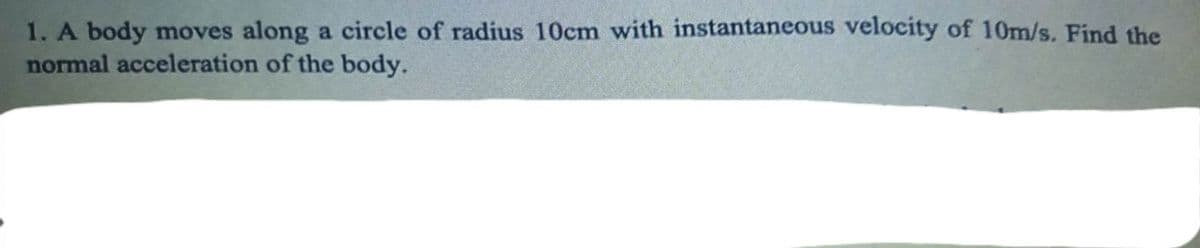 1. A body moves along a circle of radius 10cm with instantaneous velocity of 10m/s. Find the
normal acceleration of the body.