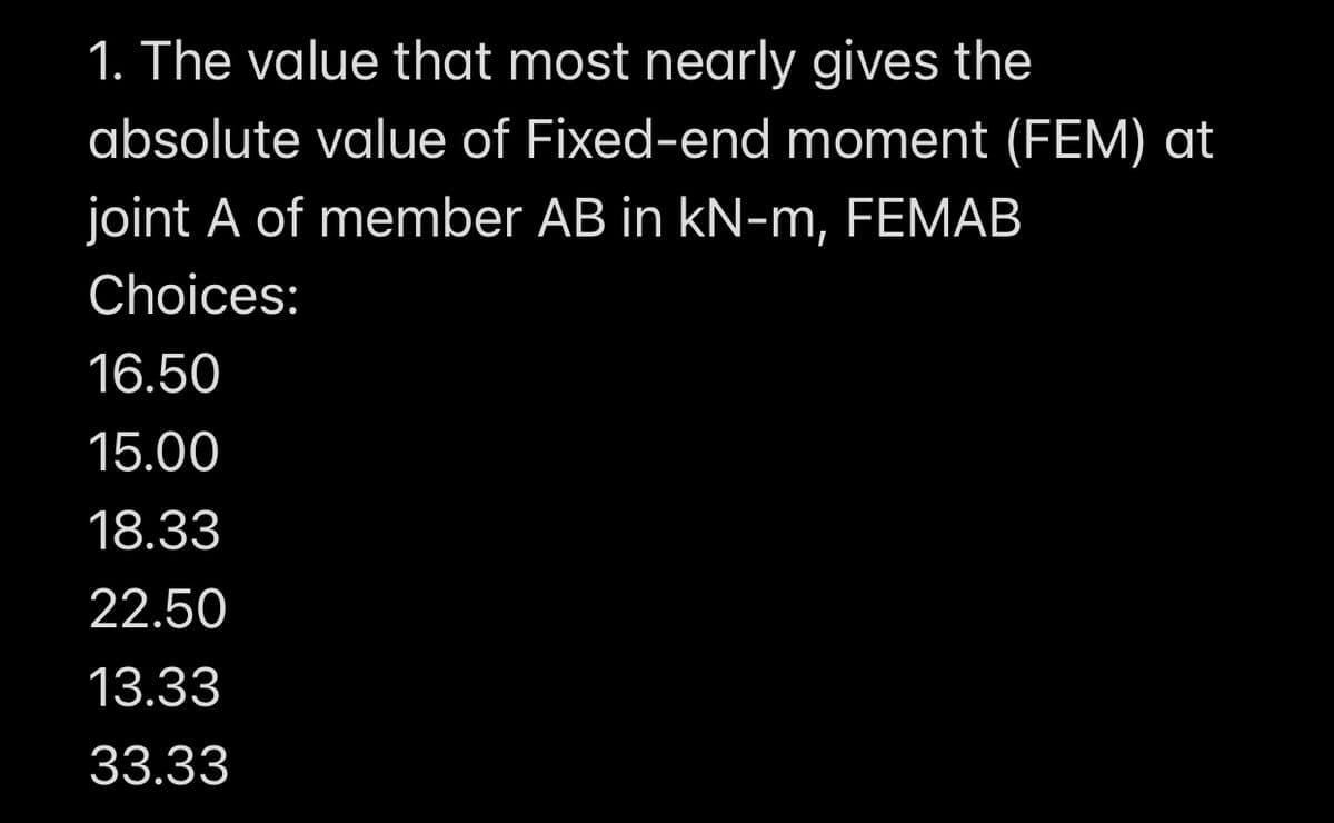1. The value that most nearly gives the
absolute value of Fixed-end moment (FEM) at
joint A of member AB in kN-m, FEMAB
Choices:
16.50
15.00
18.33
22.50
13.33
33.33
