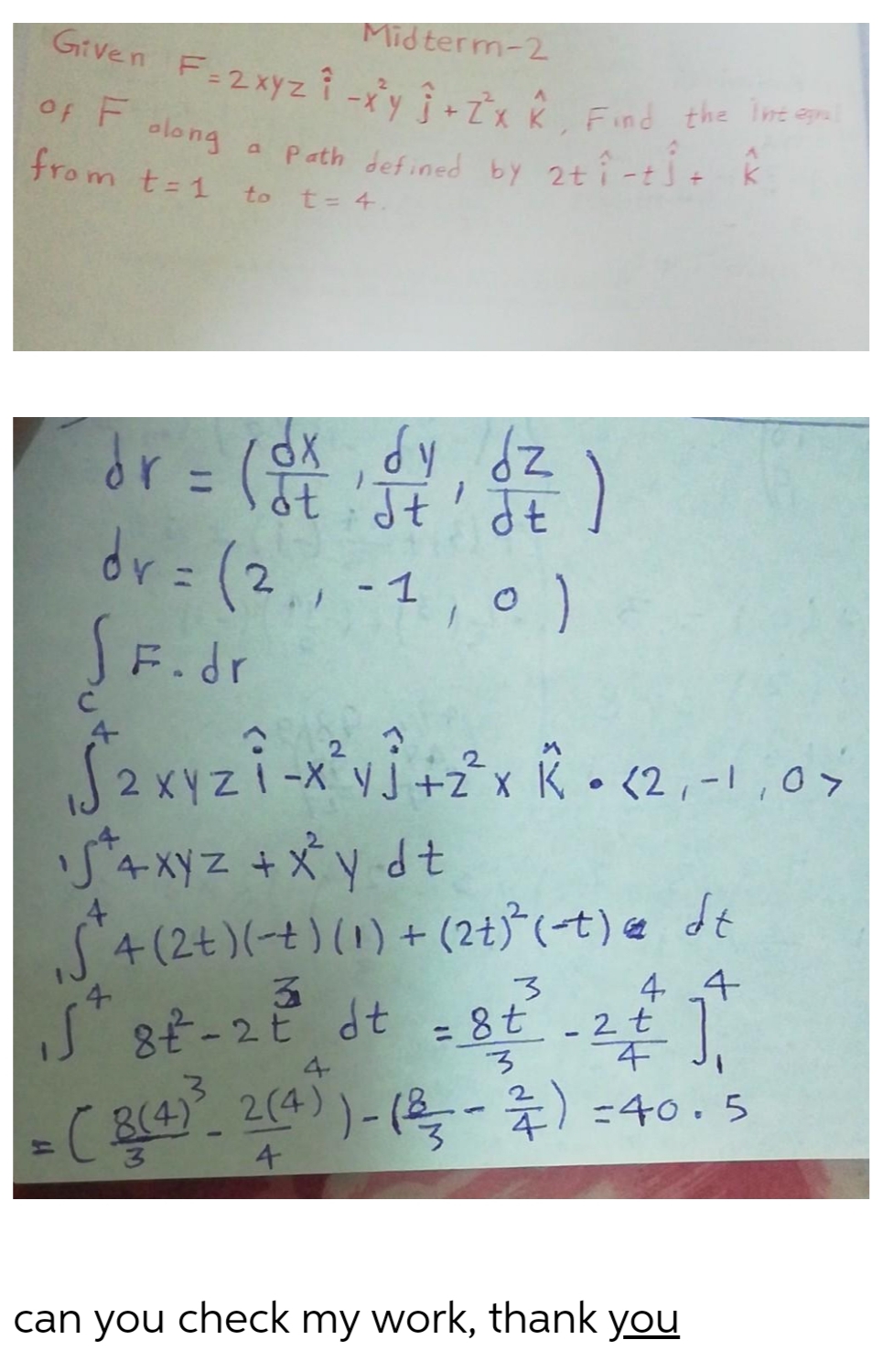 Midterm-2
Gitven F-2xyzî -y Î7 2 Find the Io
Of F olong
elong a Path def ned by 2ti-ti. k
from t-1
to
t= 4.
re (製)
ot Jt' Jt
dr = (2,, -1
SF.dr
,0)
2 XV
-X y j+z°x K • (2,-1,0>
54xyz +Xydt
S4 (2t)(-t) (1) + (2t)*(-t) e dt
4 4
4
S8t-2E dt = 8t -2t
%3D
4
-(B(4) 2(4))- (-) =40. 5
3.
4
can you check my work, thank you
