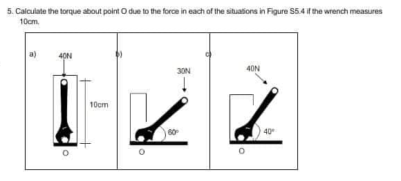 5. Calculate the torque about point O due to the force in each of the situations in Figure S5.4 if the wrench measures
10cm.
40N
30N
40N
1-22
10cm
60°
40⁰