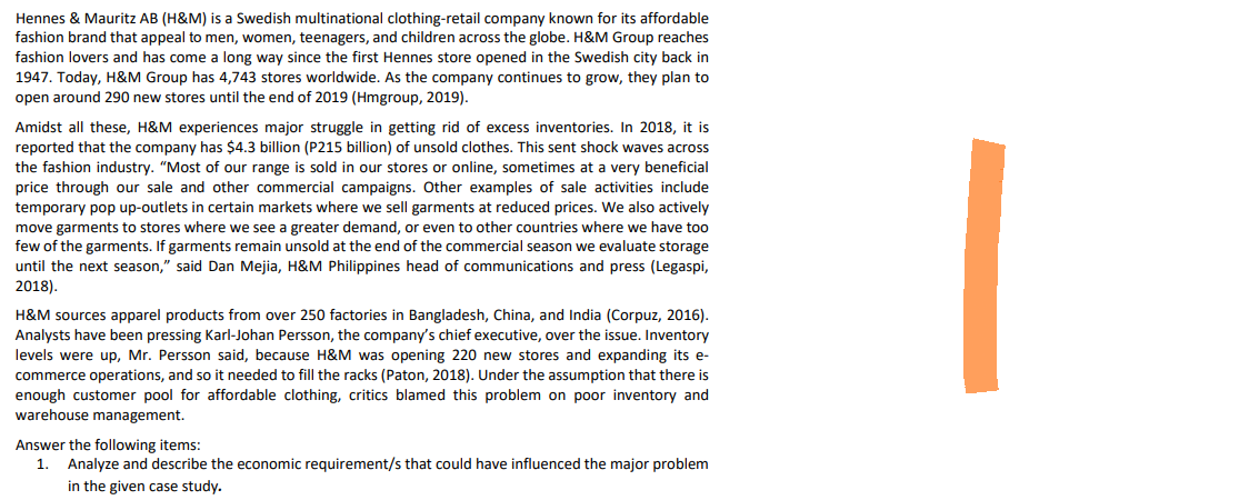 Hennes & Mauritz AB (H&M) is a Swedish multinational clothing-retail company known for its affordable
fashion brand that appeal to men, women, teenagers, and children across the globe. H&M Group reaches
fashion lovers and has come a long way since the first Hennes store opened in the Swedish city back in
1947. Today, H&M Group has 4,743 stores worldwide. As the company continues to grow, they plan to
open around 290 new stores until the end of 2019 (Hmgroup, 2019).
Amidst all these, H&M experiences major struggle in getting rid of excess inventories. In 2018, it is
reported that the company has $4.3 billion (P215 billion) of unsold clothes. This sent shock waves across
the fashion industry. "Most of our range is sold in our stores or online, sometimes at a very beneficial
price through our sale and other commercial campaigns. Other examples of sale activities include
temporary pop up-outlets in certain markets where we sell garments at reduced prices. We also actively
move garments to stores where we see a greater demand, or even to other countries where we have too
few of the garments. If garments remain unsold at the end of the commercial season we evaluate storage
until the next season," said Dan Mejia, H&M Philippines head of communications and press (Legaspi,
2018).
H&M sources apparel products from over 250 factories in Bangladesh, China, and India (Corpuz, 2016).
Analysts have been pressing Karl-Johan Persson, the company's chief executive, over the issue. Inventory
levels were up, Mr. Persson said, because H&M was opening 220 new stores and expanding its e-
commerce operations, and so it needed to fill the racks (Paton, 2018). Under the assumption that there is
enough customer pool for affordable clothing, critics blamed this problem on poor inventory and
warehouse management.
Answer the following items:
1. Analyze and describe the economic requirement/s that could have influenced the major problem
in the given case study.