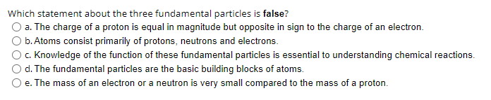 Which statement about the three fundamental particles is false?
a. The charge of a proton is equal in magnitude but opposite in sign to the charge of an electron.
b. Atoms consist primarily of protons, neutrons and electrons.
c. Knowledge of the function of these fundamental particles is essential to understanding chemical reactions.
d. The fundamental particles are the basic building blocks of atoms.
e. The mass of an electron or a neutron is very small compared to the mass of a proton.