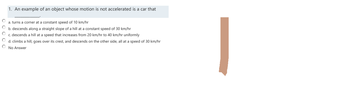 1. An example of an object whose motion is not accelerated is a car that
O
a. turns a corner at a constant speed of 10 km/hr
O
b. descends along a straight slope of a hill at a constant speed of 30 km/hr
C
c.descends a hill at a speed that increases from 20 km/hr to 40 km/hr uniformly
C
d. climbs a hill, goes over its crest, and descends on the other side, all at a speed of 30 km/hr
C No Answer
000