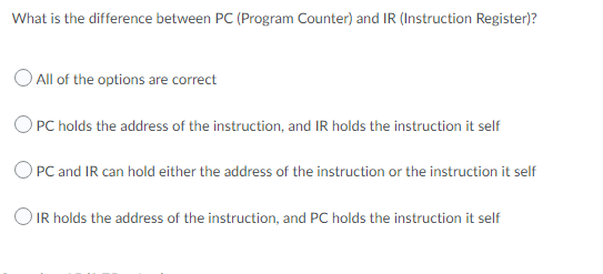 What is the difference between PC (Program Counter) and IR (Instruction Register)?
O All of the options are correct
OPC holds the address of the instruction, and IR holds the instruction it self
O PC and IR can hold either the address of the instruction or the instruction it self
O IR holds the address of the instruction, and PC holds the instruction it self
