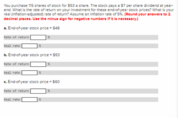 You purchase 115 shares of stock for $53 a share. The stock pays a $7 per share dividend at year-
end. What is the rate of return on your investment for these end-of-year stock prices? What is your
real (inflation-adjusted) rate of return? Assume an inflation rate of 5%. (Round your answers to 2
decimal places. Use the minus sign for negative numbers If it is necessary.)
a. End-of-year stock price = $48
Rate of return
Real rate
b. End-of-year stock price = $53
Rate of return
Real rate
c. End-of-year stock price = $60
Rate of return
Real rate
