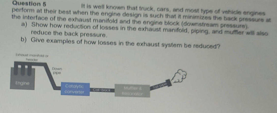 Question 5
perform at their best when the engine design is such that it minimizes the back pressure at
the interface of the exhaust manifold and the engine block (downstream pressure).
a) Show how reduction of losses in the exhaust manifold, piping, and muffler will also
reduce the back pressure.
b) Give examples of how losses in the exhaust system be reduced?
It is well known that truck, cars, and most type of vehicle engines
Exhoust monifokd or
header
Down
pipe
Engine
Catalytic
Toi ppe
Mutfer &
Cat-bock
converter
Resonator
