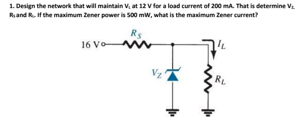 1. Design the network that will maintain Vị at 12 V for a load current of 200 mA. That is determine Vz,
Rsand RL. If the maximum Zener power is 500 mW, what is the maximum Zener current?
Rs
IL
16 Vo
Vz
RL
