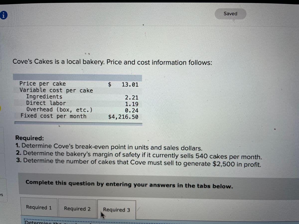 Saved
Cove's Cakes is a local bakery. Price and cost information follows:
Price per cake
Variable cost per cake
Ingredients
Direct labor
Overhead (box, etc.)
Fixed cost per month
$ 13.01
2.21
1.19
0.24
$4,216.50
Required:
1. Determine Cove's break-even point in units and sales dollars.
2. Determine the bakery's margin of safety if it currently sells 540 cakes per month.
3. Determine the number of cakes that Cove must sell to generate $2,500 in profit.
Complete this question by entering your answers in the tabs below.
es
Required 1
Required 2
Required 3
EDetermino the
