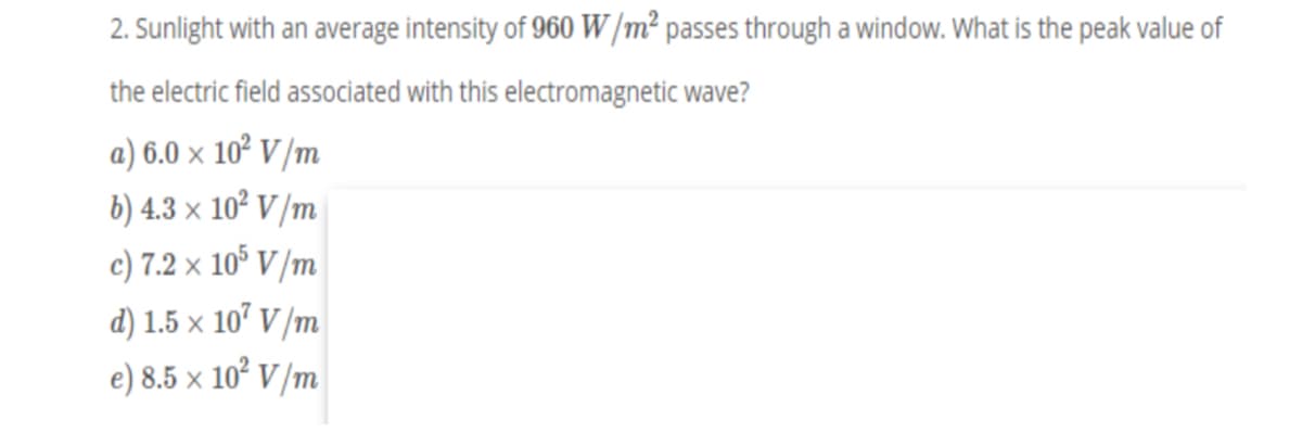 2. Sunlight with an average intensity of 960 W/m² passes through a window. What is the peak value of
the electric field associated with this electromagnetic wave?
a) 6.0 x 10² V /m
b) 4.3 × 10² V /m
c) 7.2 × 10° V /m
d) 1.5 x 107 V /m
e) 8.5 x 10² V/m
