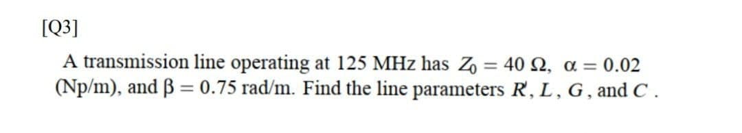 [Q3]
A transmission line operating at 125 MHz has Z = 40 2, a = 0.02
(Np/m), and B = 0.75 rad/m. Find the line parameters R', L, G, and C .
