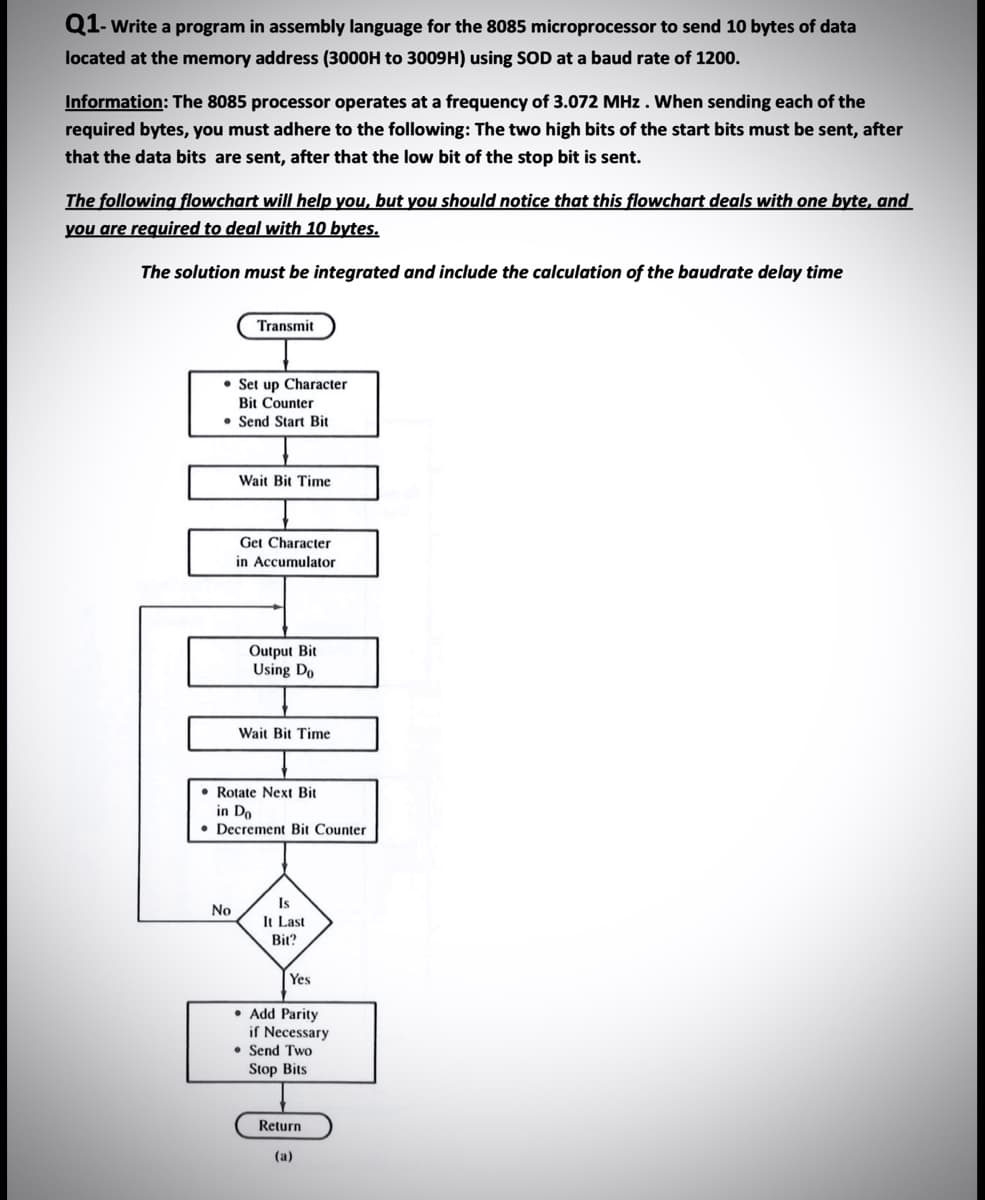 Q1- Write a program in assembly language for the 8085 microprocessor to send 10 bytes of data
located at the memory address (3000H to 3009H) using SOD at a baud rate of 1200.
Information: The 8085 processor operates at a frequency of 3.072 MHz. When sending each of the
required bytes, you must adhere to the following: The two high bits of the start bits must be sent, after
that the data bits are sent, after that the low bit of the stop bit is sent.
The following flowchart will help you, but you should notice that this flowchart deals with one byte, and
you are required to deal with 10 bytes.
The solution must be integrated and include the calculation of the baudrate delay time
Transmit
No
Set up Character
Bit Counter
Send Start Bit
Wait Bit Time
Get Character
in Accumulator
Output Bit
Using Do
Wait Bit Time
Rotate Next Bit
in Do
Decrement Bit Counter
Is
It Last
Bit?
Yes
Add Parity
if Necessary
• Send Two
Stop Bits
Return
(a)