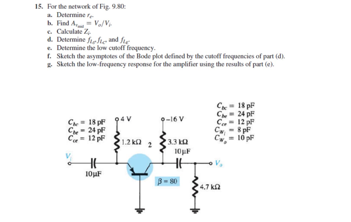 15. For the network of Fig. 9.80:
a. Determine re.
b. Find Ayia = Vo/Vị-
c. Calculate Z;.
d. Determine flefle and fLr
e. Determine the low cutoff frequency.
f. Sketch the asymptotes of the Bode plot defined by the cutoff frequencies of part (d).
g. Sketch the low-frequency response for the amplifier using the results of part (e).
Cc = 18 pF
Che = 24 pF
Cce = 12 pF
Cw;
94 V
O-16 V
Che = 18 pF
Cbe = 24 pF
Ce = 12 pF
=8 pF
%3D
%3D
Cw.
= 10 pF
%3D
1.2 k2
3.3 k2
10µF
10µF
B = 80
4.7 k2
