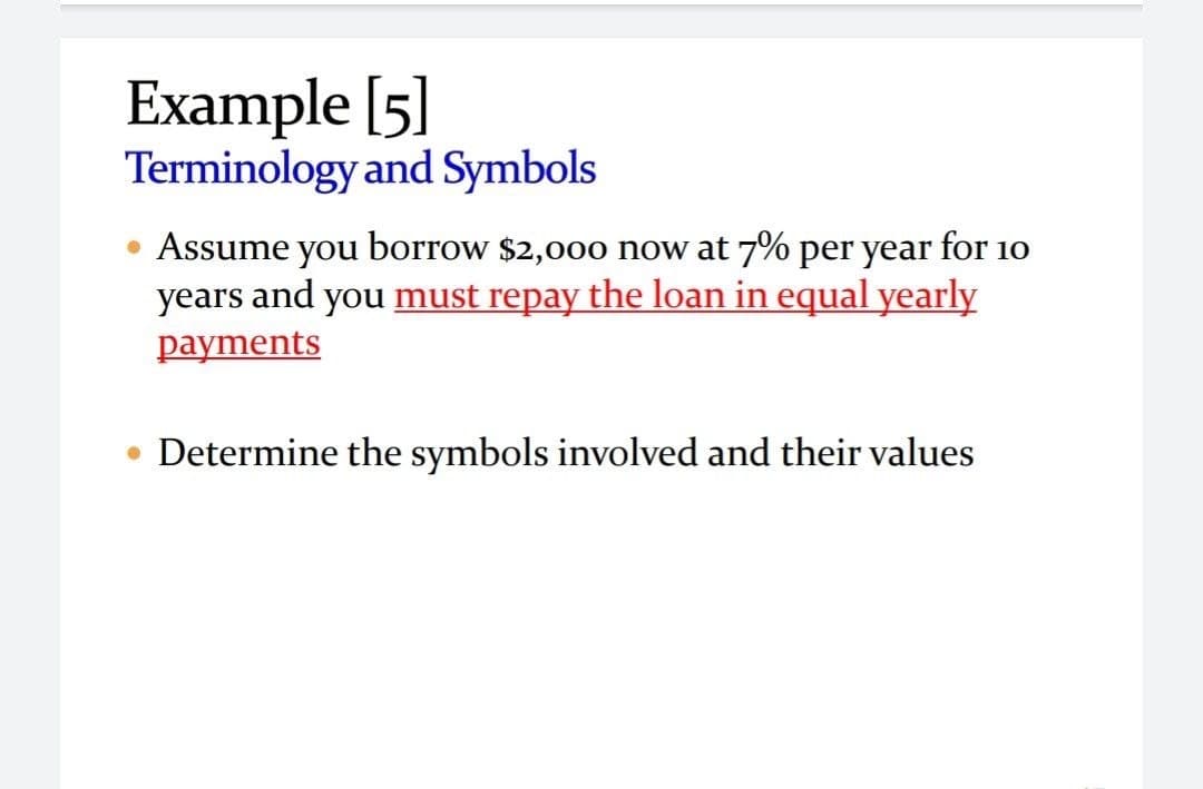 Example [5]
Terminology and Symbols
Assume you borrow $2,000 now at 7% per year for 10
years and you must repay the loan in equal yearly
payments
Determine the symbols involved and their values
