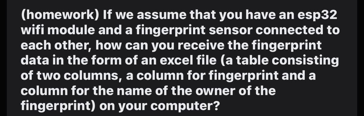 (homework) If we assume that you have an esp32
wifi module and a fingerprint sensor connected to
each other, how can you receive the fingerprint
data in the form of an excel file (a table consisting
of two columns, a column for fingerprint and a
column for the name of the owner of the
fingerprint) on your computer?
