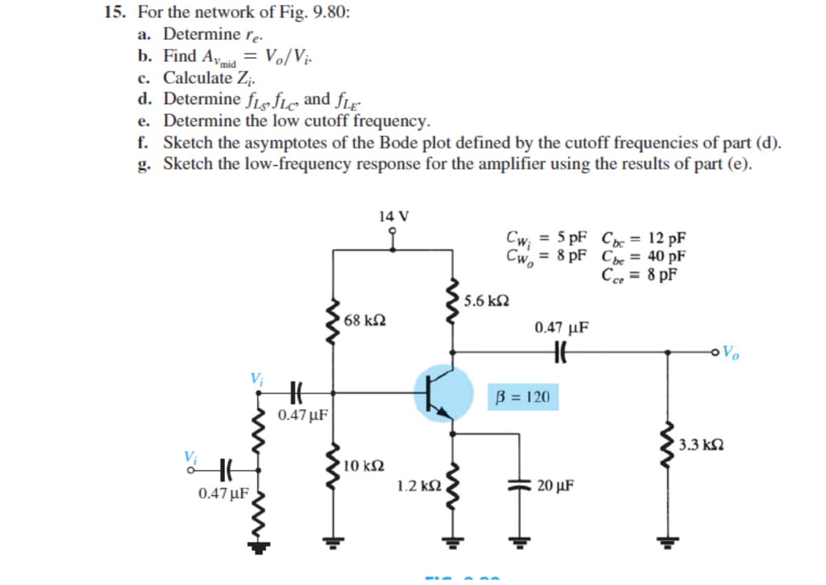 15. For the network of Fig. 9.80:
a. Determine rę.
b. Find A, = Vo/Vị-
c. Calculate Z;.
d. Determine fLs fle and fLr
e. Determine the low cutoff frequency.
f. Sketch the asymptotes of the Bode plot defined by the cutoff frequencies of part (d).
g. Sketch the low-frequency response for the amplifier using the results of part (e).
Vmid
14 V
Cw; = 5 pF Cbe = 12 pF
Cw, = 8 pF Ce = 40 pF
Cee = 8 pF
%3D
%3D
%3D
5.6 kN
68 k2
0.47 µF
B = 120
0.47 µF
3.3 kN
10 k2
1.2 k2
20 µF
0.47 µF
