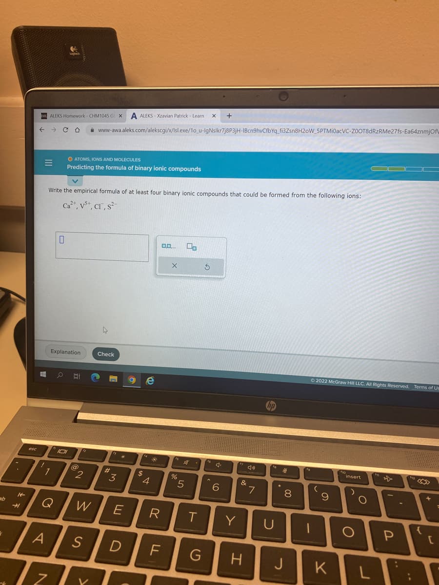 ab
7
It
esc
→➜1
D2L ALEKS Homework - CHM1045 GE X A ALEKS-Xzavian Patrick - Learn X +
← → CO www-awa.aleks.com/alekscgi/x/Isl.exe/10_u-IgNslkr7j8P3jH-IBcn9hvCfbYq_fi3Zsn8H20W_5PTMI0acVC-ZOOT8dRzRMe27fs-Ea64znmjOf
=
Write the empirical formula of at least four binary ionic compounds that could be formed from the following ions:
Ca²+, V+, Cr, s²
1
A
Q
Z
0
Explanation
O ATOMS, IONS AND MOLECULES
Predicting the formula of binary ionic compounds
O
101
@
2
W
S
Check
#
fs
3
E
$
e
14
4
*
R
0.0.... 00
X
fs
%
13
5
T
D F G
5
16
6
Y
&
JO
7
hp
fo
U
%
00
H J
fo
-
Ⓒ2022 McGraw Hill LLC. All Rights Reserved. Terms of Us
(
9
K
fo
insert
O
O
f
P
+12
;
{
+
[
=