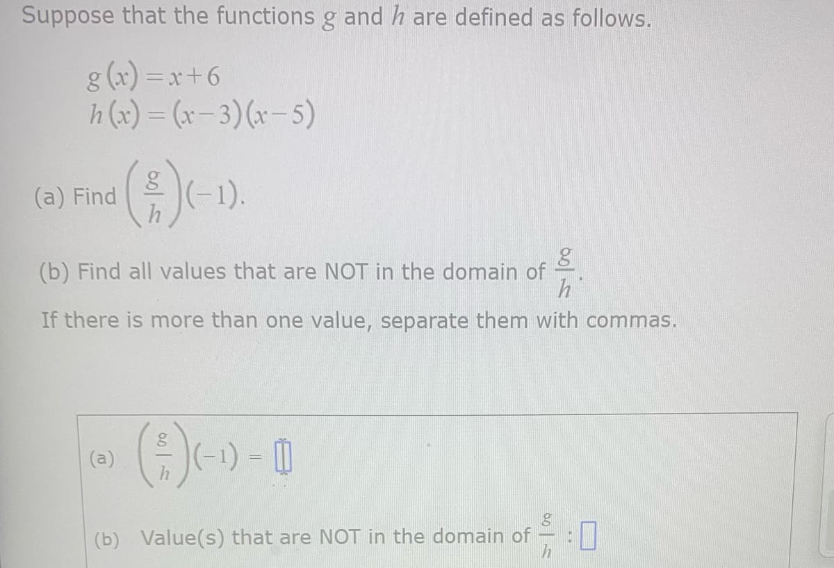 Suppose that the functions g and h are defined as follows.
g(x)=x+6
h(x) = (x-3)(x-5)
(a) Find (-1).
g
h
(b) Find all values that are NOT in the domain of
h
If there is more than one value, separate them with commas.
g
(a) (- ¹) – 0)
(-)-0
h
g
(b) Value(s) that are NOT in the domain of