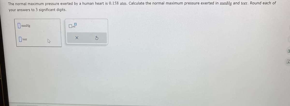 The normal maximum pressure exerted by a human heart is 0.158 atm. Calculate the normal maximum pressure exerted in mmHg and torr. Round each of
your answers to 3 significant digits.
mmHg
torr
4
X
0