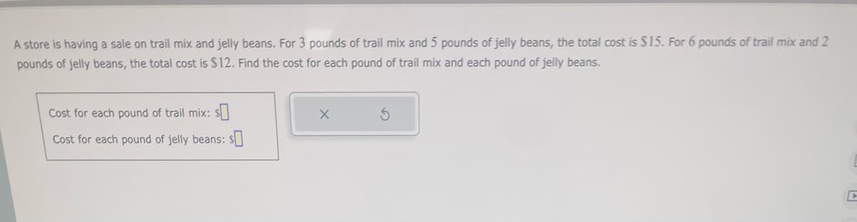 A store is having a sale on trail mix and jelly beans. For 3 pounds of trail mix and 5 pounds of jelly beans, the total cost is $15. For 6 pounds of trail mix and 2
pounds of jelly beans, the total cost is $12. Find the cost for each pound of trail mix and each pound of jelly beans.
Cost for each pound of trail mix: s
Cost for each pound of jelly beans: s
X
S