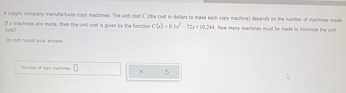 A supply company manufactures copy machines. The unit cost C (the cost in dollars to make each copy machine) depends on the number of machines made.
If x machines are made, then the unit cost is given by the function C(x) = 0.3x² -72x+10,244. How many machines must be made to minimize the unit
cost?
Do not round your answer.
Number of copy machines:
A