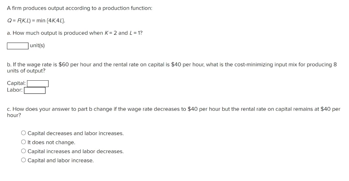 A firm produces output according to a production function:
Q = F(K,L) = min {4K,4L).
a. How much output is produced when K= 2 and L = 1?
unit(s)
b. If the wage rate is $60 per hour and the rental rate on capital is $40 per hour, what is the cost-minimizing input mix for producing 8
units of output?
Capital:
Labor:
c. How does your answer to part b change if the wage rate decreases to $40 per hour but the rental rate on capital remains at $40 per
hour?
O Capital decreases and labor increases.
O It does not change.
O Capital increases and labor decreases.
O Capital and labor increase.