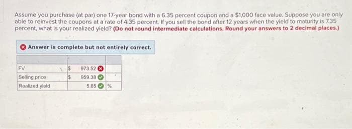 Assume you purchase (at par) one 17-year bond with a 6.35 percent coupon and a $1,000 face value. Suppose you are only
able to reinvest the coupons at a rate of 4.35 percent. If you sell the bond after 12 years when the yield to maturity is 7.35
percent, what is your realized yield? (Do not round intermediate calculations. Round your answers to 2 decimal places.)
Answer is complete but not entirely correct.
FV
Selling price
Realized yield
$
$
973.52
959.38
5.65
%