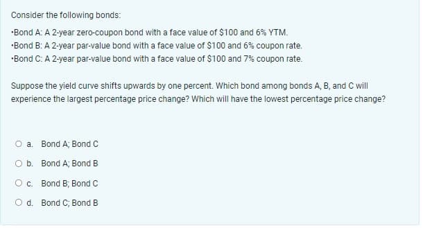 Consider the following bonds:
•Bond A: A 2-year zero-coupon bond with a face value of $100 and 6% YTM.
•Bond B: A 2-year par-value bond with a face value of $100 and 6% coupon rate.
*Bond C: A 2-year par-value bond with a face value of $100 and 7% coupon rate.
Suppose the yield curve shifts upwards by one percent. Which bond among bonds A, B, and C will
experience the largest percentage price change? Which will have the lowest percentage price change?
O a. Bond A; Bond C
O b. Bond A; Bond B
O c.
Bond B; Bond C
O d. Bond C; Bond B