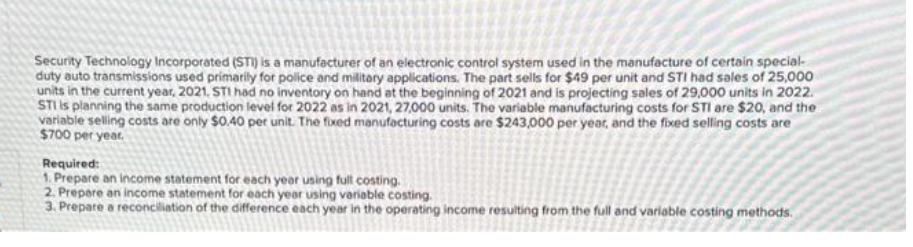 Security Technology Incorporated (STI) is a manufacturer of an electronic control system used in the manufacture of certain special-
duty auto transmissions used primarily for police and military applications. The part sells for $49 per unit and STI had sales of 25,000
units in the current year, 2021. STI had no inventory on hand at the beginning of 2021 and is projecting sales of 29,000 units in 2022.
STI is planning the same production level for 2022 as in 2021, 27,000 units. The variable manufacturing costs for STI are $20, and the
variable selling costs are only $0.40 per unit. The fixed manufacturing costs are $243,000 per year, and the fixed selling costs are
$700 per year.
Required:
1. Prepare an income statement for each year using full costing.
2. Prepare an income statement for each year using variable costing.
3. Prepare a reconciliation of the difference each year in the operating income resulting from the full and variable costing methods.