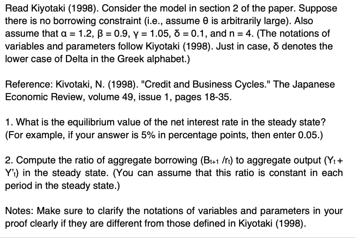 Read Kiyotaki (1998). Consider the model in section 2 of the paper. Suppose
there is no borrowing constraint (i.e., assume 0 is arbitrarily large). Also
assume that a = 1.2, ß = 0.9, y = 1.05, d = 0.1, and n = 4. (The notations of
variables and parameters follow Kiyotaki (1998). Just in case, & denotes the
lower case of Delta in the Greek alphabet.)
Reference: Kivotaki, N. (1998). "Credit and Business Cycles." The Japanese
Economic Review, volume 49, issue 1, pages 18-35.
1. What is the equilibrium value of the net interest rate in the steady state?
(For example, if your answer is 5% in percentage points, then enter 0.05.)
2. Compute the ratio of aggregate borrowing (Bt+1 /rt) to aggregate output (Yt +
Y't) in the steady state. (You can assume that this ratio is constant in each
period in the steady state.)
Notes: Make sure to clarify the notations of variables and parameters in your
proof clearly if they are different from those defined in Kiyotaki (1998).
