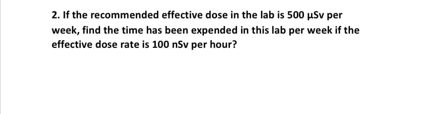 2. If the recommended effective dose in the lab is 500 uSv per
week, find the time has been expended in this lab per week if the
effective dose rate is 100 nSv per hour?
