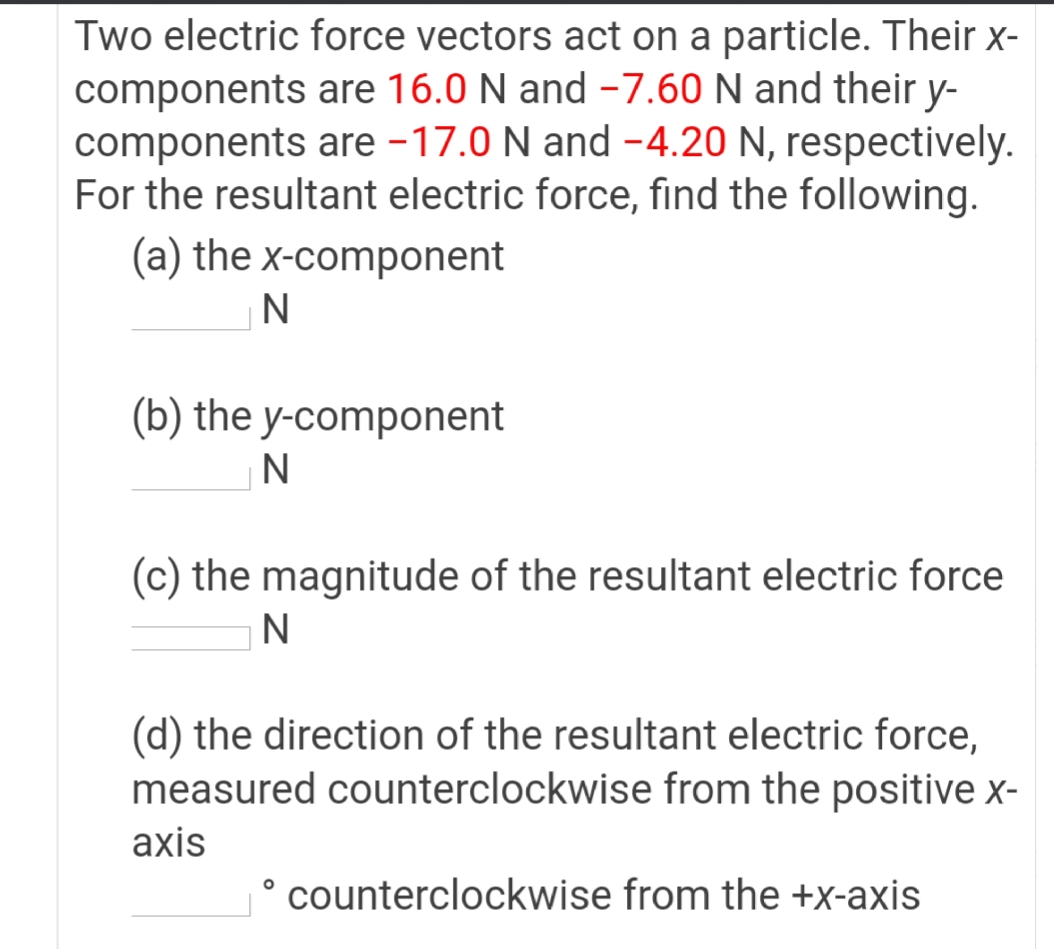 Two electric force vectors act on a particle. Their x-
components are 16.0 N and -7.60 N and their y-
components are -17.0 N and -4.20 N, respectively.
For the resultant electric force, find the following.
(a) the x-component
(b) the y-component
(c) the magnitude of the resultant electric force
N
(d) the direction of the resultant electric force,
measured counterclockwise from the positive x-
axis
° counterclockwise from the +x-axis

