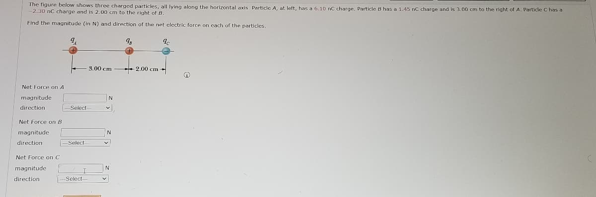 The figure below shows three charged particles, all lying along the horizontal axis. Particle A, at left, has a 6.10 rnC charge. Particle B has a 1.45 nC charge and is 3.00 cm to the rlght of A. Particle C has a
-2.30 nC charge and is 2.00 cm to the right of B.
Find the magnitude (in N) and direction of the net electric force on cach of the particles.
3.00 cm
+ 2.00 cm -
Net Force on A
magnitude
direction
Select
Net Force on B
magnitude
N
direction
-Select-
Net Force on C
magnitude
direction
-Select-
