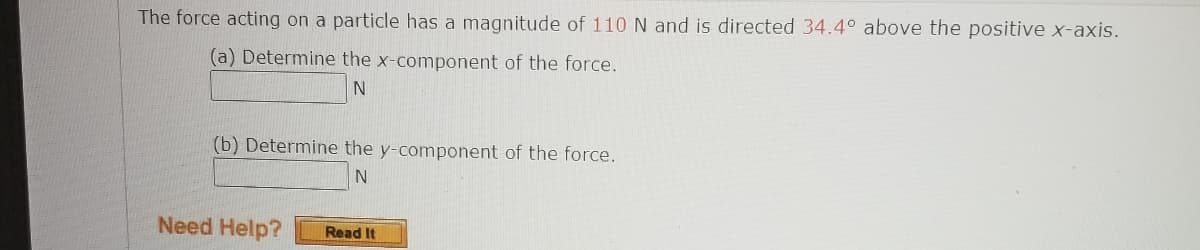 The force acting on a particle has a magnitude of 110N and is directed 34.4° above the positive x-axis.
(a) Determine the x-component of the force.
N
(b) Determine the y-component of the force.
Need Help?
Read It
