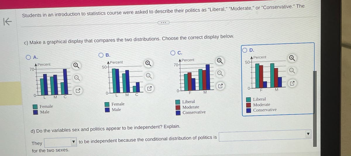 K
Students in an introduction to statistics course were asked to describe their politics as "Liberal," "Moderate," or "Conservative." The
c) Make a graphical display that compares the two distributions. Choose the correct display below.
O A.
A Percent
70-
0-
Female:
Male
MC
Q
They
for the two sexes.
OB.
Q
APercent
70-
Q
HLAB
M C
50-
Female
O C.
Male
APercent
d) Do the variables sex and politics appear to be independent? Explain.
F
Liberal
M
Q
Moderate
Conservative
D.
to be independent because the conditional distribution of politics is
50+
Percent
0
LL
F
Liberal
M
Moderate
Conservative
Q