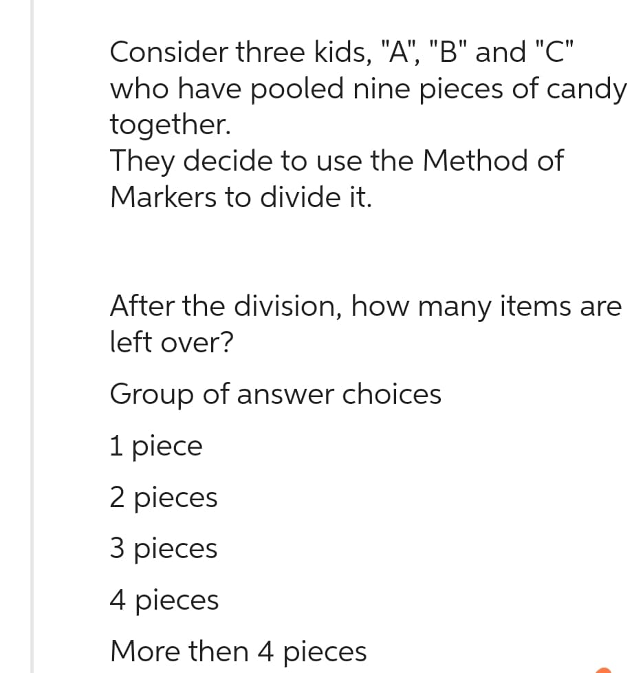 Consider three kids, "A", "B" and "C"
who have pooled nine pieces of candy
together.
They decide to use the Method of
Markers to divide it.
After the division, how many items are
left over?
Group of answer choices
1 piece
2 pieces
3 pieces
4 pieces
More then 4 pieces.