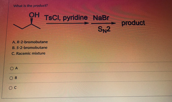 What is the product?
A. R-2-bromobutane
B. S-2-bromobutane
C. Racemic mixture
A
B
OC
OH TSCI, pyridine NaBr
SN2
product