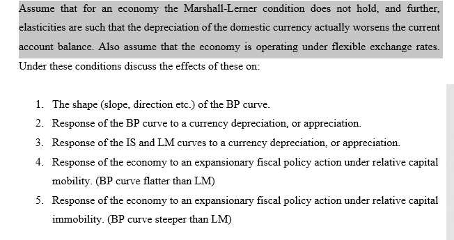 Assume that for an economy the Marshall-Lerner condition does not hold, and further,
elasticities are such that the depreciation of the domestic currency actually worsens the current
account balance. Also assume that the economy is operating under flexible exchange rates.
Under these conditions discuss the effects of these on:
1. The shape (slope, direction etc.) of the BP curve.
2. Response of the BP curve to a currency depreciation, or appreciation.
3. Response of the IS and LM curves to a currency depreciation, or appreciation.
4. Response of the economy to an expansionary fiscal policy action under relative capital
mobility. (BP curve flatter than LM)
5. Response of the economy to an expansionary fiscal policy action under relative capital
immobility. (BP curve steeper than LM)
