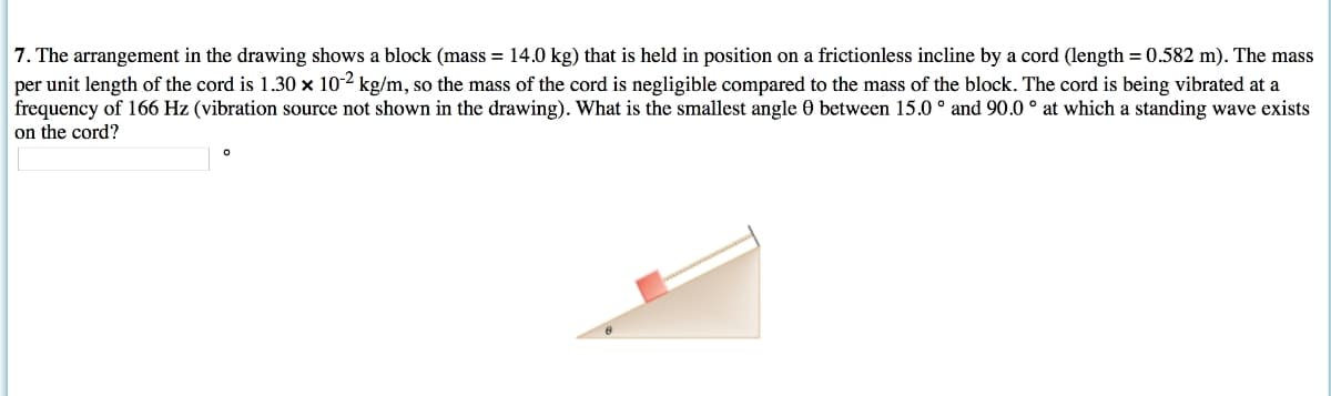 7. The arrangement in the drawing shows a block (mass = 14.0 kg) that is held in position on a frictionless incline by a cord (length = 0.582 m). The mass
per unit length of the cord is 1.30 x 10-2 kg/m, so the mass of the cord is negligible compared to the mass of the block. The cord is being vibrated at a
frequency of 166 Hz (vibration source not shown in the drawing). What is the smallest angle 0 between 15.0° and 90.0° at which a standing wave exists
on the cord?