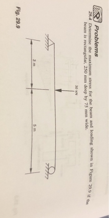 Problems
29.4 Determine the maximum stress for the beam and loading shown in Figure 29.9 if the
beam is rectangular, 250 mm deep by 75 mm wide.
Fig. 29.9
F
3 m
30 kN
5 m
