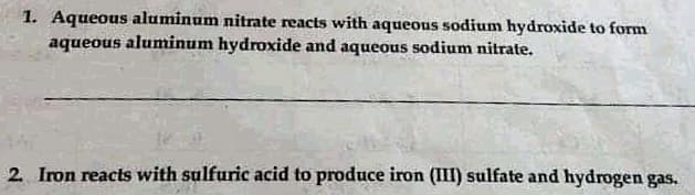 1. Aqueous aluminum nitrate reacts with aqueous sodium hydroxide to form
aqueous aluminum hydroxide and aqueous sodium nitrate.
2 Iron reacts with sulfuric acid to produce iron (III) sulfate and hydrogen gas.
