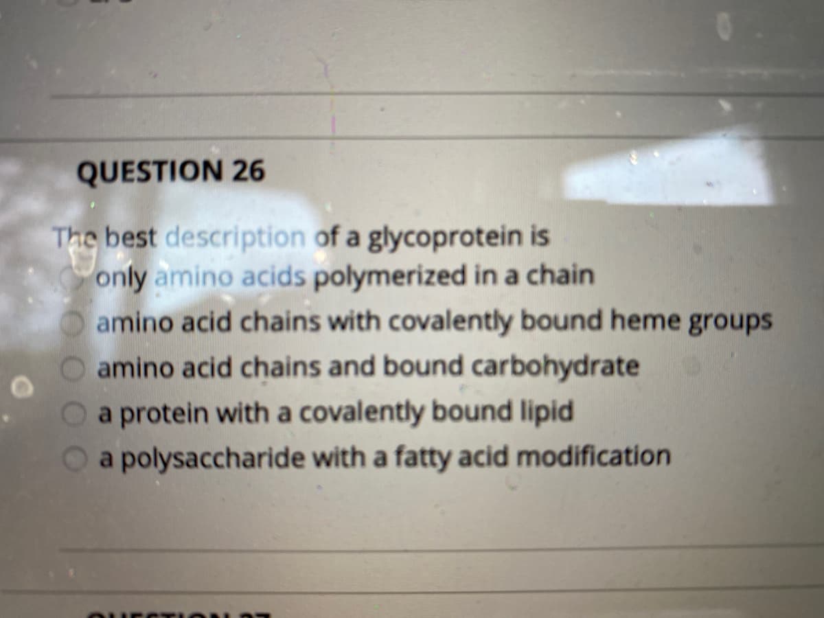 QUESTION 26
The best description of a glycoprotein is
only amino acids polymerized in a chain
amino acid chains with covalently bound heme groups
O amino acid chains and bound carbohydrate
O a protein with a covalently bound lipid
Oa polysaccharide with a fatty acid modification
