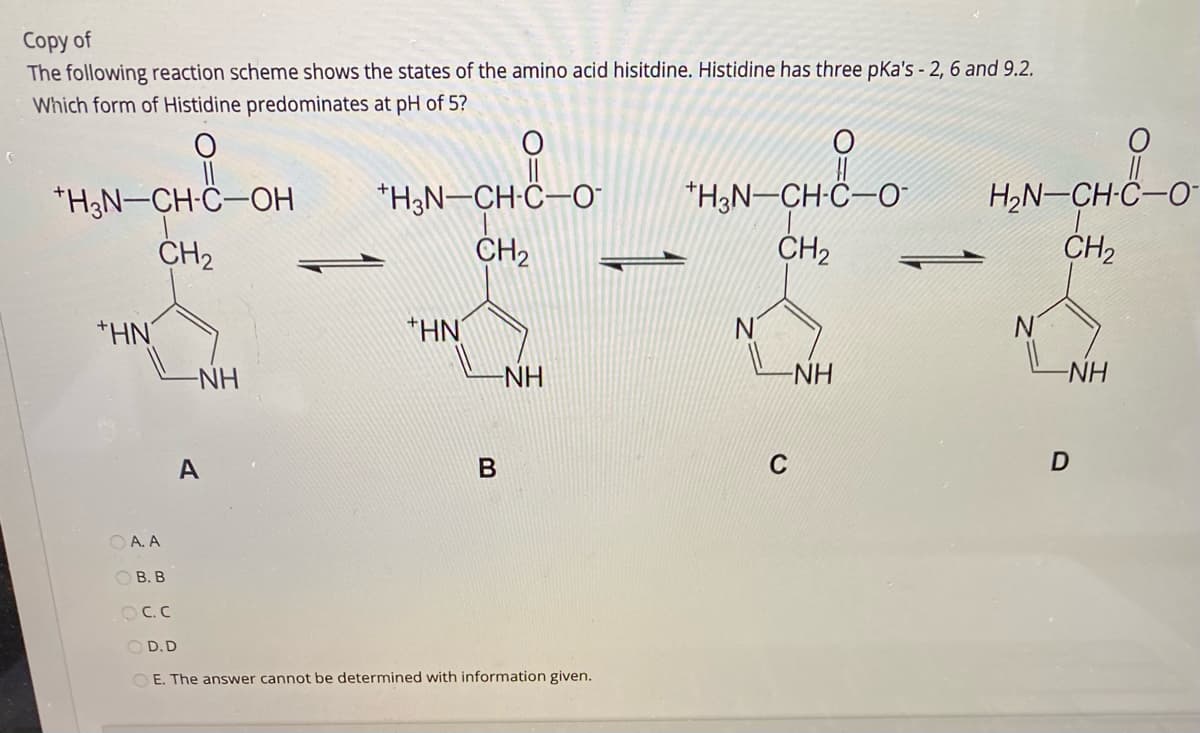 Copy of
The following reaction scheme shows the states of the amino acid hisitdine. Histidine has three pKa's - 2, 6 and 9.2.
Which form of Histidine predominates at pH of 5?
*H3N-CH-Ĉ-OH
CH2
*H3N-CH-C–O-
CH2
"H3N-CH-C-O-
CH2
H2N-CH-C–O-
CH2
+HN
*HN
N'
-NH
-NH
-NH
NH
A
C
O A. A
ОВ. В
OC.C
O D.D
O E. The answer cannot be determined with information given.

