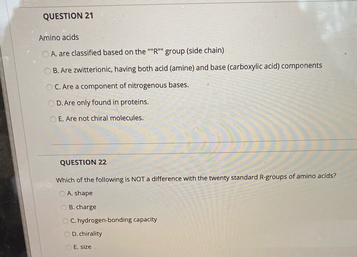 QUESTION 21
Amino acids
A. are classified based on the ""R"" group (side chain)
B. Are zwitterionic, having both acid (amine) and base (carboxylic acid) components
O C. Are a component of nitrogenous bases.
D. Are only found in proteins.
E. Are not chiral molecules.
QUESTION 22
Which of the following is NOT a difference with the twenty standard R-groups of amino acids?
A. shape
O B. charge
O C. hydrogen-bonding capacity
O D.chirality
O E. size

