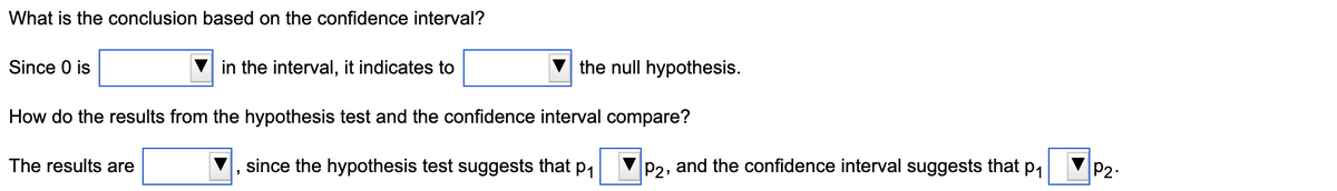 What is the conclusion based on the confidence interval?
Since 0 is
in the interval, it indicates to
the null hypothesis.
How do the results from the hypothesis test and the confidence interval compare?
The results are
since the hypothesis test suggests that p1
P2, and the confidence interval suggests that p1
P2.

