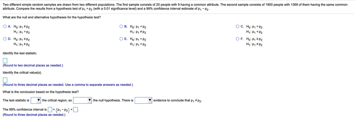 Two different simple random samples are drawn from two different populations. The first sample consists of 20 people with 9 having a common attribute. The second sample consists of 1900 people with 1369 of them having the same common
attribute. Compare the results from a hypothesis test of p, = P2 (with a 0.01 significance level) and a 99% confidence interval estimate of p, - p2.
What are the null and alternative hypotheses for the hypothesis test?
O A. Ho: P1 # p2
H1: P1 = P2
В. Но: Р1 3Р2
H1: P1 #P2
C. Ho: P1 = P2
H1: P1 <P2
E. Ho: P1 = P2
O D. Ho: P1 sP2
H1: P1 # P2
O F. Ho: P1 2 P2
H1: P1 # P2
H1: P1 > P2
Identify the test statistic.
(Round to two decimal places as needed.)
Identify the critical value(s).
(Round to three decimal places as needed. Use a comma to separate answers as needed.)
What is the conclusion based on the hypothesis test?
The test statistic is
the critical region, so
the null hypothesis. There is
evidence to conclude that
P1
# P2.
The 99% confidence interval is < (P1 - P2)
<
(Round to three decimal places as needed.)
