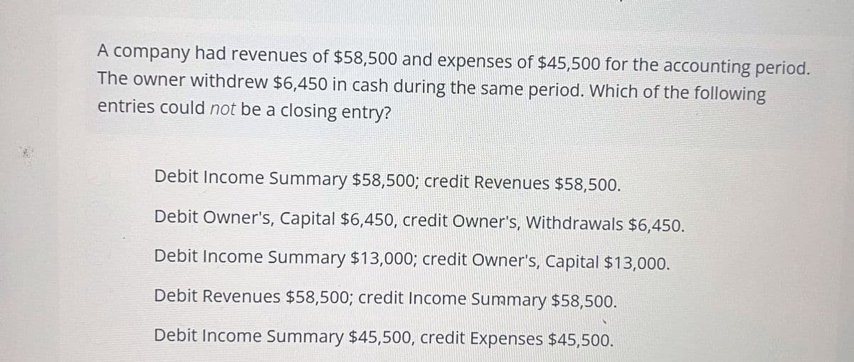A company had revenues of $58,500 and expenses of $45,500 for the accounting period.
The owner withdrew $6,450 in cash during the same period. Which of the following
entries could not be a closing entry?
Debit Income Summary $58,500; credit Revenues $58,500.
Debit Owner's, Capital $6,450, credit Owner's, Withdrawals $6,450.
Debit Income Summary $13,000; credit Owner's, Capital $13,000.
Debit Revenues $58,500; credit Income Summary $58,500.
Debit Income Summary $45,500, credit Expenses $45,500.