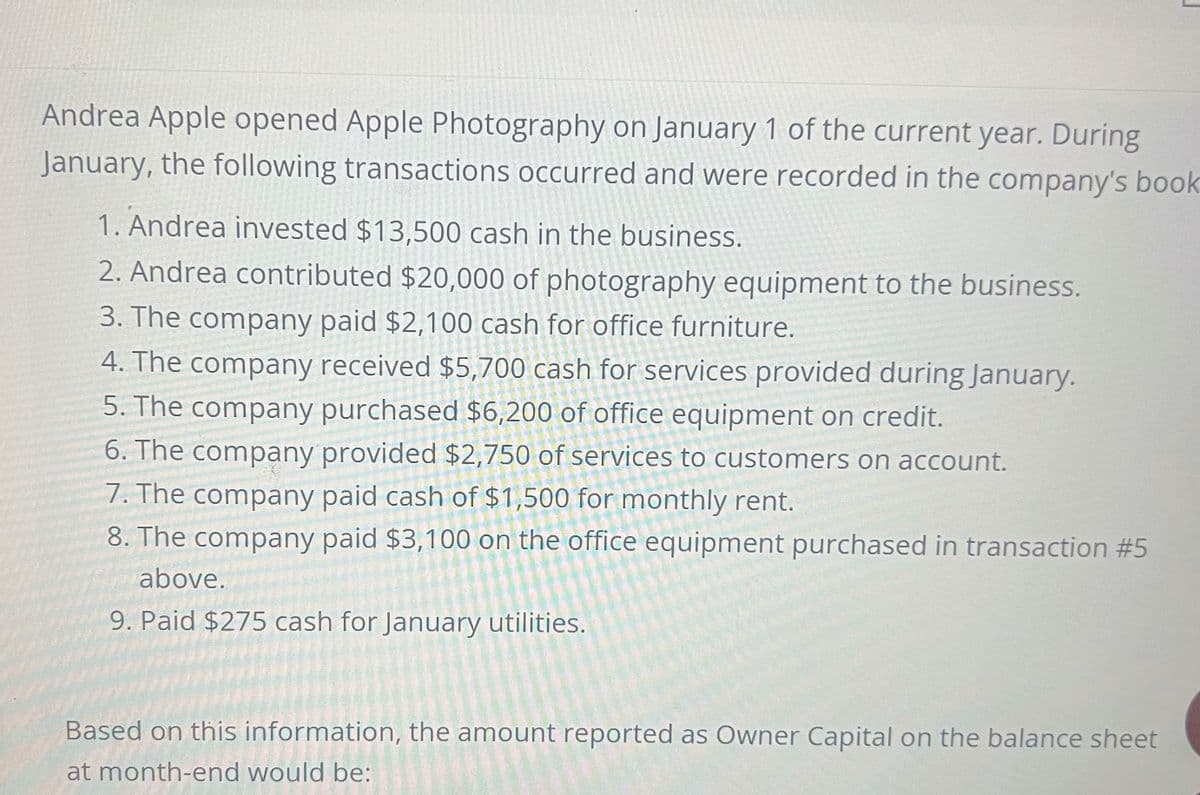 Andrea Apple opened Apple Photography on January 1 of the current year. During
January, the following transactions occurred and were recorded in the company's book
1. Andrea invested $13,500 cash in the business.
2. Andrea contributed $20,000 of photography equipment to the business.
3. The company paid $2,100 cash for office furniture.
4. The company received $5,700 cash for services provided during January.
5. The company purchased $6,200 of office equipment on credit.
6. The company provided $2,750 of services to customers on account.
7. The company paid cash of $1,500 for monthly rent.
8. The company paid $3,100 on the office equipment purchased in transaction #5
above.
9. Paid $275 cash for January utilities.
Based on this information, the amount reported as Owner Capital on the balance sheet
at month-end would be: